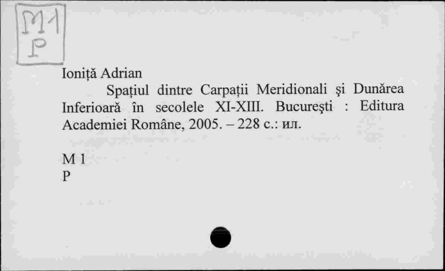 ﻿ж
F
lonitä Adrian
Spatiul dintre Carpatii Meridionali §i Dunàrea Inferioarä în secolele XI-XIII. Bucureçti : Editura Academiei Române, 2005. - 228 с.: ил.
M 1
P